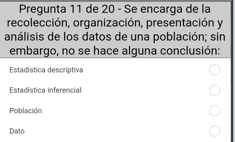 Pregunta 11 de 20 - Se encarga de la
recolección, organización, presentación y
análisis de los datos de una población; sin
embargo, no se hace alguna conclusión:
Estadística descriptiva
Estadística inferencial
Población
Dato