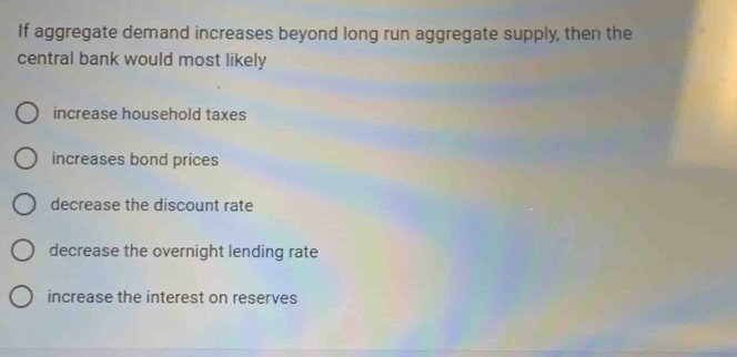 If aggregate demand increases beyond long run aggregate supply, then the
central bank would most likely
increase household taxes
increases bond prices
decrease the discount rate
decrease the overnight lending rate
increase the interest on reserves