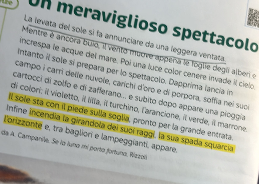 tre Un meraviglioso spettacolo 
La levata del sole si fa annunciare da una leggera ventata 
Mentre è ancora buio, il vento muove appena le foglie degli alberi e 
increspa le acque del mare. Poi una luce color cenere invade il cielo 
Intanto il sole si prepara per lo spettacolo. Dapprima lancia in 
campo i carri delle nuvole, carichi d'oro e di porpora, soffia nei suo 
cartocci di zolfo e di zafferano... e subito dopo appare una pioggia 
di colori: il violetto, il lilla, il turchino, l'arancione, il verde, il marrone 
Il sole sta con il piede sulla soglia, pronto per la grande entrata 
Infine incendia la girandola dei suoi raggi, la sua spada squarcia 
l'orizzonte e, tra bagliori e lampeggianti, appare, 
da A. Campanile, Se la luna mi porta fortuna, Rizzoli