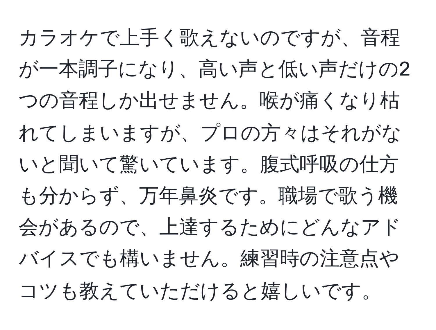 カラオケで上手く歌えないのですが、音程が一本調子になり、高い声と低い声だけの2つの音程しか出せません。喉が痛くなり枯れてしまいますが、プロの方々はそれがないと聞いて驚いています。腹式呼吸の仕方も分からず、万年鼻炎です。職場で歌う機会があるので、上達するためにどんなアドバイスでも構いません。練習時の注意点やコツも教えていただけると嬉しいです。