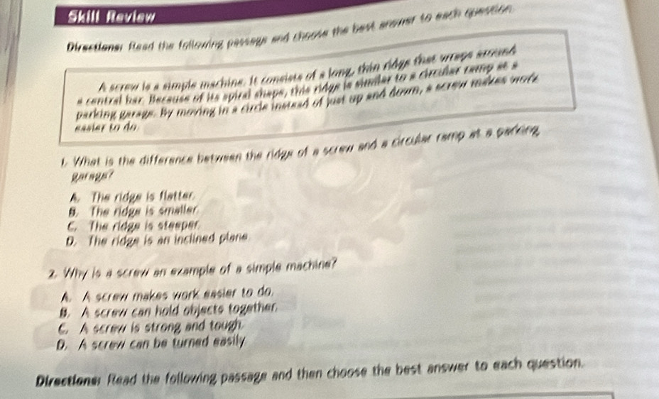 Skill Review
Directioner Rlead the following passags and choose the best anemer to each question
A screw is a simple machine. It consists of a long, thin ridge that wrraps around
a central bar. Because of its spiral shape, this ridge is similar to a circular camp at a
parking garage. By moving in a circle instead of just up and down, a screw makes wore
. What is the difference between the ridge of a screw and a circular ramp at a parking
Barage?. The ridge is flatter
B The ridge is smaller
C. The ridge is steeper
D. The ridge is an inclined plane
2. Why is a screw an example of a simple machine?
A. A screw makes work easier to do.
B. A screw can hold objects together.. A screw is strong and tough
D. A screw can be turned easily
Directioner Read the following passage and then choose the best answer to each question.