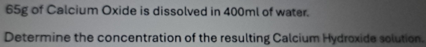 65g of Calcium Oxide is dissolved in 400ml of water. 
Determine the concentration of the resulting Calcium Hydroxide solution.