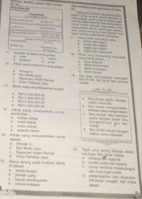 11:10
Gembar berikut untub soal nonar Teks bérikul utuk soal ngmor 17 dan
Bad Mcho Valn Auos Ásna Jaca
Lang Lartal adaiah vàng kasla dân
tágam yang secará um um baisitar de
Te a anytrakon  Jorie cong tt sudan pass 
D   onh dan dapal diatma niah malyaratul 
Lang karal hanzak digunakn áich 
masyaraluît dalam Katarupan sahsn 
6p 1  500 0àg số  an Uang  in i hanya bisa dicst as  si  
bank sentral, yaitu Bark indonesia
Unka ceotousaun of             17. Lang kartal mancakup uang
Vng    feptongin tokan Paesat, 1 fánnnbi 2009   Kéftas dan lo ga
b   Kers dan digital    digital dan logam  
Voi Patala Ge Cut Ianglé d. digital dan stektrona
11. Gambar tersabul merupakan 18. Piñak yang berwenang mancetak
a nota  G àng Kartal adalah
e. mamo
b kuilansi d surst b   Bank Pemsrntah. Bank Rakya
12. Pihak yang menerima uang adalsh c Bank Indonesia
a Winner X
Bank Dunia
b. Eko Mulio Joyō 19 Ha! vang membedakan karangan
c. Ngasinan Indah Permai  Tksi (Imiah dan jenis fisi lainnya
d. Vicky Perkasa Jáya adolan
_
13. Besar uang yang dibayarkan adalah
_
a. Rp12.000.000,00  fasi ilmiah sotatu bertata
b. Rp12.500.000.00 wakto masa talu
c. Rp13.000.000.00 b. fiksi ilmiah menggunakan
d. Rp13.500.000,00 bəhasa yang sángát teknis
14. Uang yang dibayärkan unluk c: fiksi limiah menciptakan
pembelian
a. kuikas bekas cerita dengan dasar ilmu
pen getanuan dan tek
b. mobil bekas nologl
c. motor bekas d fiksi imiah hanya mengan.
d. sepeda bekas dalkan unäur inspiratf
15. Pihak yang menyerahkan uan
adalah
a. Winner X
b Eko Mulio Joyo 20. Topik yang sering dibahas dalam
c. Ngasinan Indah Permai karangan fiksi imah adalah
d Vicky Perkasa Jaya  mitologi dân legenda
16. Nama terang pada kuitansi đitulis b. konflik politik dan perang
c. cerita tentang kesenjangan
di bawah  ,    dàn hubungan sosial
a. tanda tangan
b. jumlah uang d. penjelajahan luar angkasa.
c. tujuan pembayaran  teknologi canggih, dan masa
d. nomor kuitansi depan