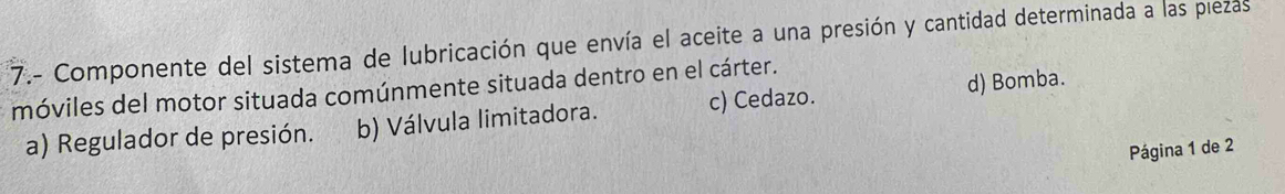 7.- Componente del sistema de lubricación que envía el aceite a una presión y cantidad determinada a las piezas
móviles del motor situada comúnmente situada dentro en el cárter.
a) Regulador de presión. b) Válvula limitadora. c) Cedazo. d) Bomba.
Página 1 de 2