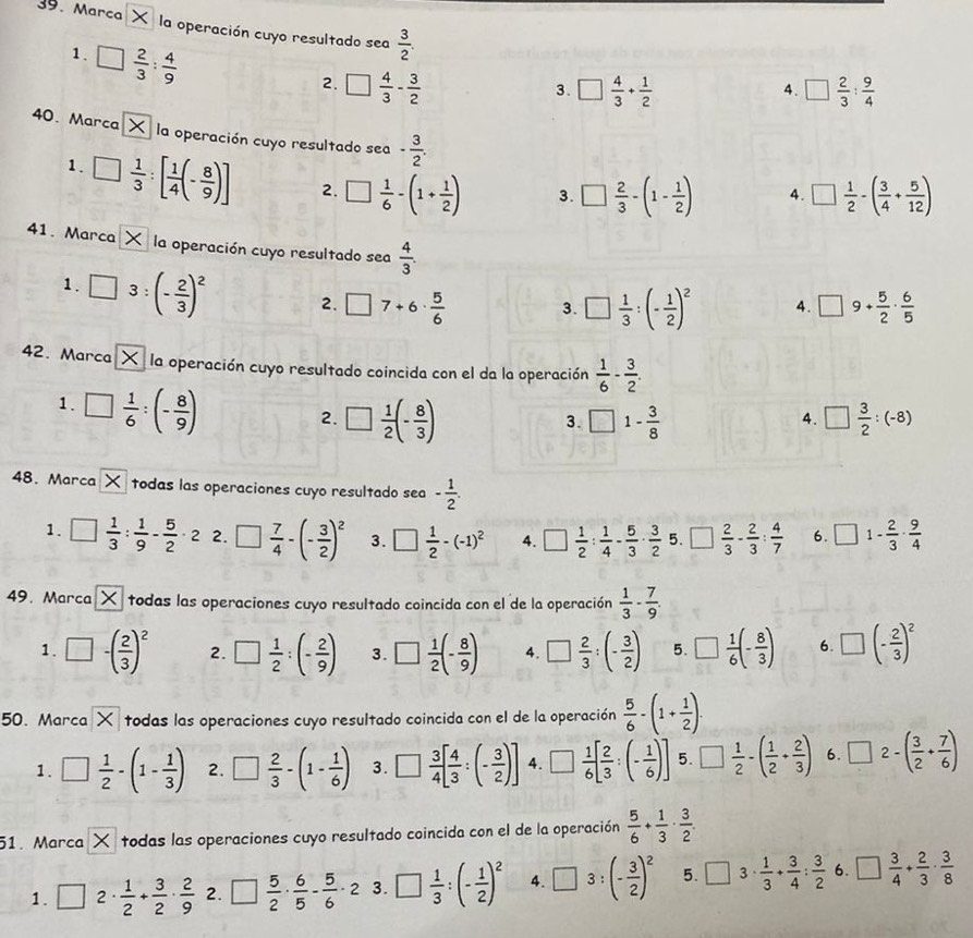 Marca X  la operación cuyo resultado sea  3/2 .
1. □  2/3 : 4/9 
2. □  4/3 - 3/2  □  4/3 + 1/2  □  2/3 : 9/4 
3.
4.
40. Marca la operación cuyo resultado sea - 3/2 .
1. □  1/3 :[ 1/4 (- 8/9 )] 2. □  1/6 -(1+ 1/2 ) 3. □  2/3 -(1- 1/2 ) A . □  1/2 -( 3/4 + 5/12 )
41. Marca X la operación cuyo resultado sea  4/3 .
1. □ 3:(- 2/3 )^2 2. □ 7+6·  5/6  3. □  1/3 :(- 1/2 )^2 4. □ 9+ 5/2 ·  6/5 
42. Marca X la operación cuyo resultado coincida con el da la operación  1/6 - 3/2 .
1. □  1/6 :(- 8/9 )
2. □  1/2 (- 8/3 )
3. □ 1- 3/8  □  3/2 :(-8)
4.
48. Marca K todas las operaciones cuyo resultado sea - 1/2 .
1. □  1/3 : 1/9 - 5/2 · 2 2. □  7/4 -(- 3/2 )^2 3. □  1/2 -(-1)^2 4. □  1/2 : 1/4 - 5/3 ·  3/2  5. □  2/3 - 2/3 : 4/7  6. □ 1- 2/3 ·  9/4 
49.Marca todas las operaciones cuyo resultado coincida con el de la operación  1/3 - 7/9 .
1. □ -( 2/3 )^2 2. □  1/2 :(- 2/9 ) 3. □  1/2 (- 8/9 ) 4. □  2/3 :(- 3/2 ) 5. □  1/6 (- 8/3 ) 6. □ (- 2/3 )^2
50. Marca X todas las operaciones cuyo resultado coincida con el de la operación  5/6 -(1+ 1/2 ).
1. □  1/2 -(1- 1/3 ) 2. □  2/3 -(1- 1/6 ) 3. □  3/4 [ 4/3 :(- 3/2 )] 4. □  1/6 [ 2/3 :(- 1/6 )] 5. □  1/2 -( 1/2 + 2/3 ) 6. □ 2-( 3/2 + 7/6 )
51. Marca X todas las operaciones cuyo resultado coincida con el de la operación  5/6 + 1/3 ·  3/2 
1. □ 2·  1/2 + 3/2 ·  2/9  2. □  5/2 ·  6/5 - 5/6 · 2 3. □  1/3 :(- 1/2 )^2 4. □ 3:(- 3/2 )^2 5. □ 3·  1/3 + 3/4 : 3/2  6. □  3/4 + 2/3 ·  3/8 