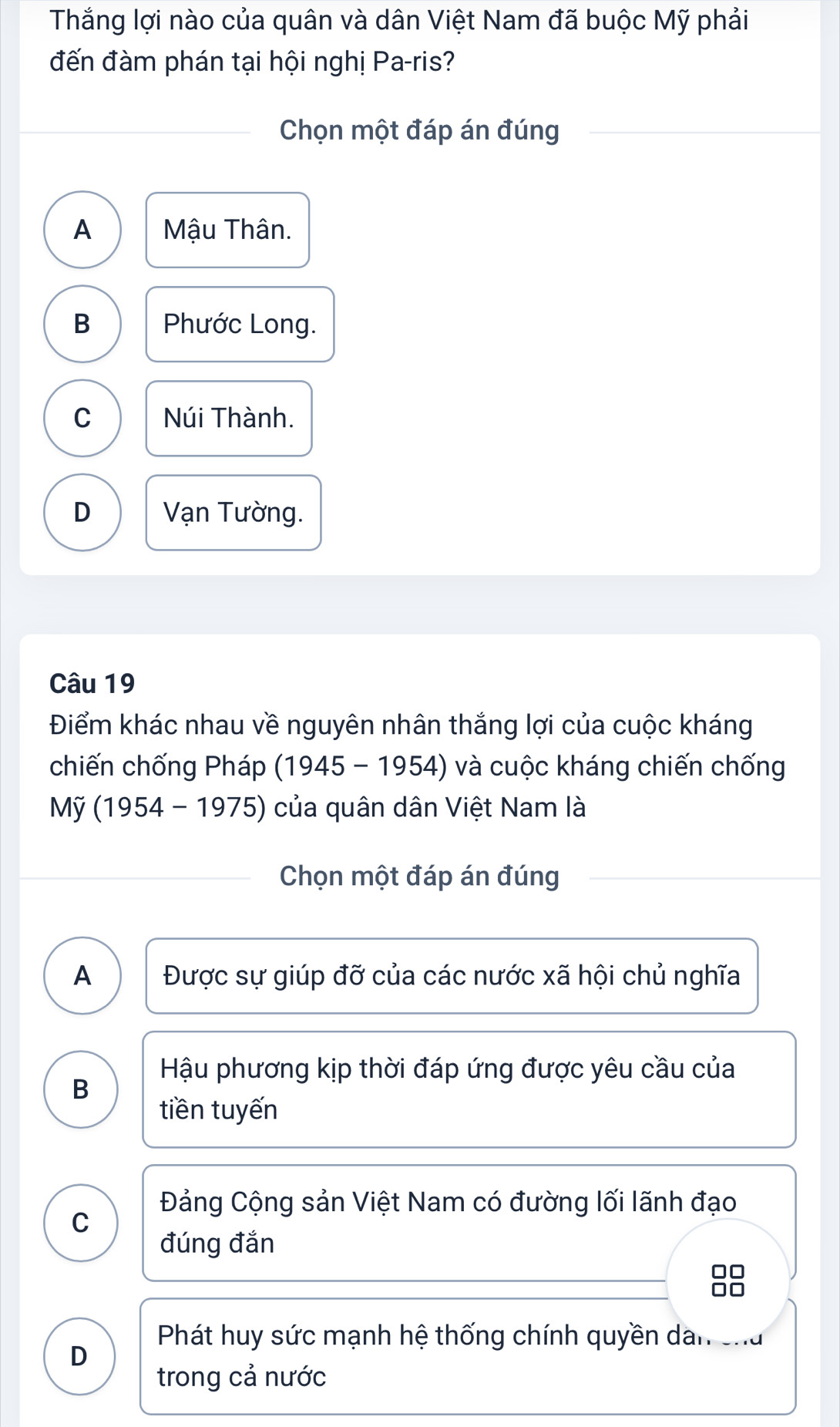 Thắng lợi nào của quân và dân Việt Nam đã buộc Mỹ phải
đến đàm phán tại hội nghị Pa-ris?
Chọn một đáp án đúng
A Mậu Thân.
B Phước Long.
C Núi Thành.
D Vạn Tường.
Câu 19
Điểm khác nhau về nguyên nhân thắng lợi của cuộc kháng
chiến chống Pháp (1945 - 1954) và cuộc kháng chiến chống
My(1954-1975) ) của quân dân Việt Nam là
Chọn một đáp án đúng
A Được sự giúp đỡ của các nước xã hội chủ nghĩa
Hậu phương kịp thời đáp ứng được yêu cầu của
B
tiền tuyến
Đảng Cộng sản Việt Nam có đường lối lãnh đạo
C
đúng đắn
Phát huy sức mạnh hệ thống chính quyền dân cha
D
trong cả nước