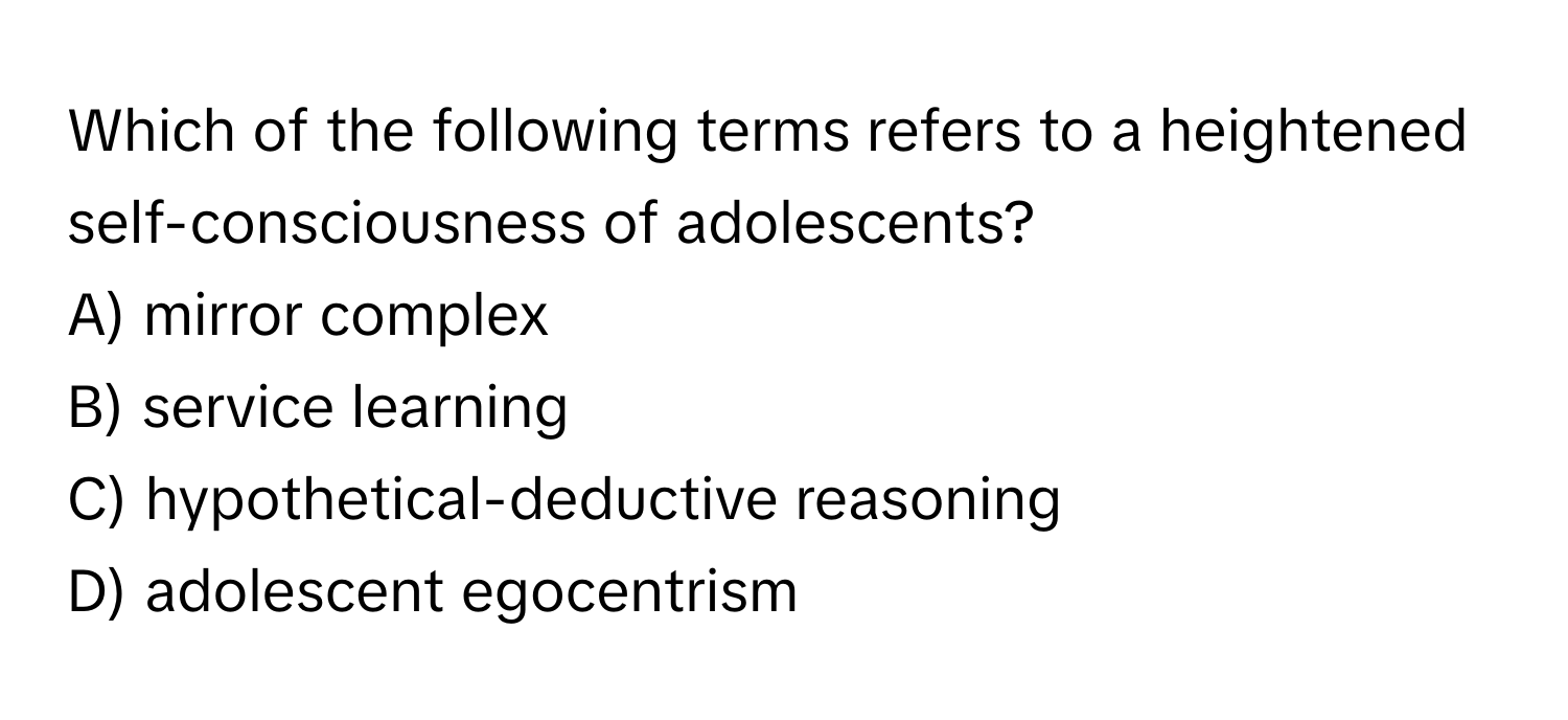 Which of the following terms refers to a heightened self-consciousness of adolescents? 
A) mirror complex 
B) service learning 
C) hypothetical-deductive reasoning 
D) adolescent egocentrism