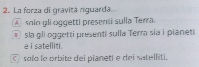 La forza di gravità riguarda...
A solo gli oggetti presenti sulla Terra.
⑧ sia gli oggetti presenti sulla Terra sia i pianeti
e i satelliti.
© solo le orbite dei pianeti e dei satelliti.