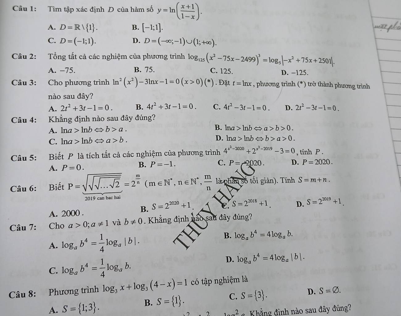 Tìm tập xác định D của hàm số y=ln ( (x+1)/1-x ).
A. D=R/ 1 . B. [-1;1].

C. D=(-1;1). D. D=(-∈fty ;-1)∪ (1;+∈fty ).
Câu 2: Tổng tất cả các nghiệm của phương trình log _125(x^2-75x-2499)^3=log _5|-x^2+75x+2501|.
A. -75. B. 75. C. 125. D. -125.
Câu 3: Cho phương trình ln^2(x^2)-3ln x-1=0(x>0)(*). Đặt t=ln x , phương trình (*) trở thành phương trình
nào sau đây?
A. 2t^2+3t-1=0. B. 4t^2+3t-1=0. C. 4t^2-3t-1=0. D. 2t^2-3t-1=0.
Câu 4: Khẳng định nào sau đây đúng?
A. ln a>ln bLeftrightarrow b>a. B. ln a>ln bLeftrightarrow a>b>0.
C. ln a>ln bLeftrightarrow a>b. D. ln a>ln bLeftrightarrow b>a>0.
Câu 5: Biết P là tích tất cả các nghiệm của phương trình 4^(x^2)-2020+2^(x^2)-2019-3=0 , tính P .
C.
A. P=0.
B. P=-1. P=-2020. D. P=2020.
Câu 6: Biết P=sqrt(sqrt sqrt ...sqrt 2)=2^(frac m)n(m∈ N^*,n∈ N^*, m/n  là phân số tối giản). Tính S=m+n.
2019 can bac hai
C. S=2^(2018)+1. D. S=2^(2019)+1.
A. 2000 .
B. S=2^(2020)+1
Câu 7: Cho a>0;a!= 1 và b!= 0. Khẳng định nào sau đây đúng?
A. log _ab^4= 1/4 log _a|b|.
B. log _ab^4=4log _ab.
C. log _ab^4= 1/4 log _ab.
D. log _ab^4=4log _a|b|.
Câu 8: Phương trình log _3x+log _3(4-x)=1 có tập nghiệm là
A. S= 1;3 . S= 1 . C. S= 3 .
D. S=varnothing .
B.
2 12 Khẳ ng định nào sau đây đúng?