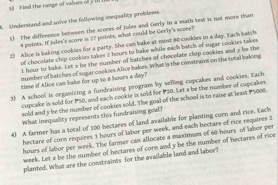 Find the range of values of y In II 
3. Understand and solve the following inequality problems. 
1) The difference between the scores of Jules and Gerly in a math test is not more than
4 points. If Jules’s score is 27 points, what could be Gerly’s score? 
2) Alice is baking cookies for a party. She can bake at most 80 cookies in a day. Each batch 
of chocolate chip cookies takes 2 hours to bake while each batch of sugar cookies takes
1 hour to bake. Let x be the number of batches of chocolate chip cookies and y be the 
number of batches of sugar cookies Alice bakes. What is the constraint on the total baking 
time if Alice can bake for up to 8 hours a day? 
3) A school is organizing a fundraising program by selling cupcakes and cookies. Each 
cupcake is sold for P50, and each cookie is sold for P20. Let x be the number of cupcakes 
sold and y be the number of cookies sold. The goal of the school is to raise at least P5000. 
What inequality represents this fundraising goal? 
4) A farmer has a total of 100 hectares of land available for planting corn and rice. Each 
hectare of corn requires 3 hours of labor per week, and each hectare of rice requires 2
hours of labor per week. The farmer can allocate a maximum of 60 hours of labor per
week. Let x be the number of hectares of corn and y be the number of hectares of rice 
planted. What are the constraints for the available land and labor?