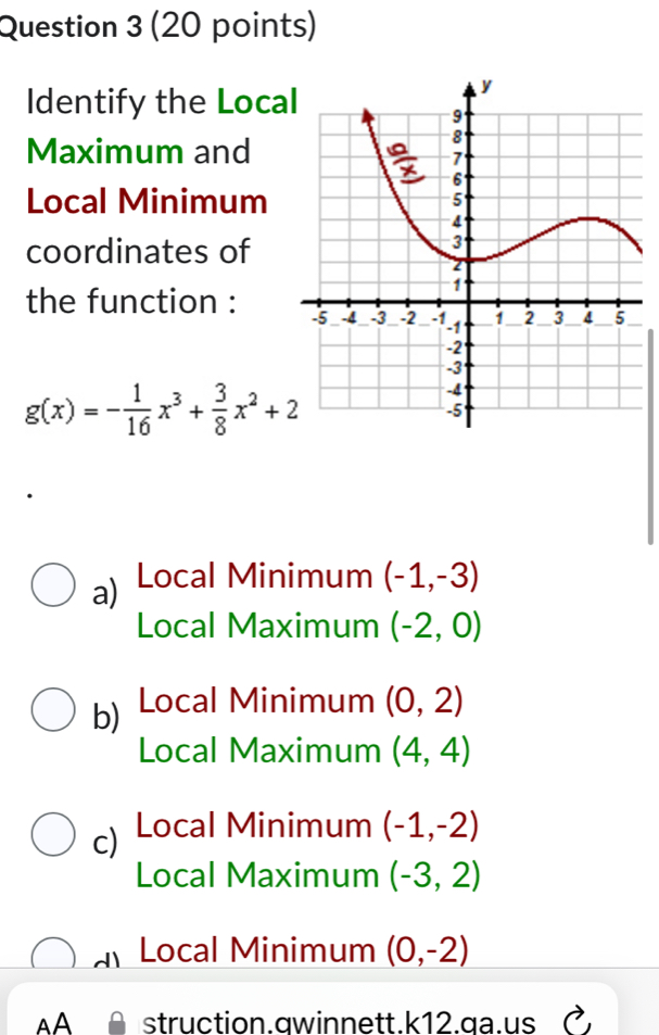 Identify the Loca
Maximum and
Local Minimum 
coordinates of
the function :
g(x)=- 1/16 x^3+ 3/8 x^2+2
a) Local Minimum (-1,-3)
Local Maximum (-2,0)
b) Local Minimum (0,2)
Local Maximum (4,4)
c) Local Minimum (-1,-2)
Local Maximum (-3,2)
a Local Minimum (0,-2)
AA struction.qwinnett.k12.qa.us