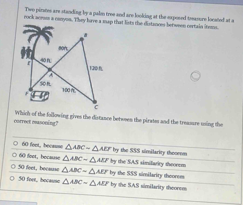 Two pirates are standing by a palm tree and are looking at the exposed treasure located at a
rock across a canyon. They have a map that lists the distances between certain items.
Which of the following gives the distance between the pirates and the treasure using the
correct reasoning?
60 feet, because △ ABCsim △ AEF by the SSS similarity theorem
60 feet, because △ ABCsim △ AEF b y the SAS similarity theorem
50 feet, because △ ABCsim △ AEF by the SSS similarity theorem
50 feet, because △ ABCsim △ AEF by the SAS similarity theorem