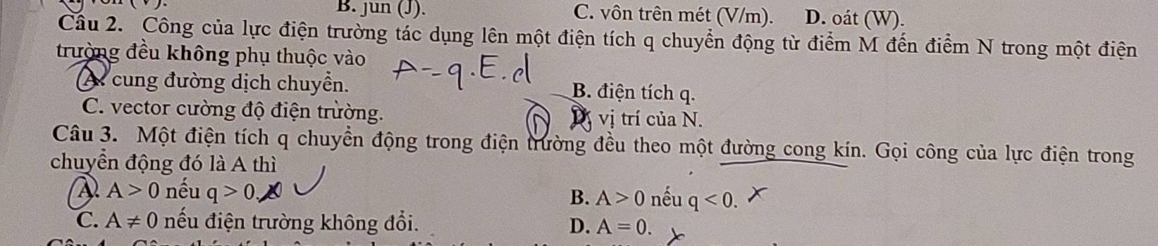 B. jun (J). C. vôn trên mét (V/m). D. oát (W).
Câu 2. Công của lực điện trường tác dụng lên một điện tích q chuyển động từ điểm M đến điểm N trong một điện
trường đều không phụ thuộc vào
A cung đường dịch chuyển.
B. điện tích q.
C. vector cường độ điện trường. D vị trí của N.
Câu 3. Một điện tích q chuyển động trong điện trường đều theo một đường cong kín. Gọi công của lực điện trong
chuyển động đó là A thì
A>0 nếu q>0 nếu q<0</tex>.
B. A>0
C. A!= 0 nếu điện trường không đổi. D. A=0.