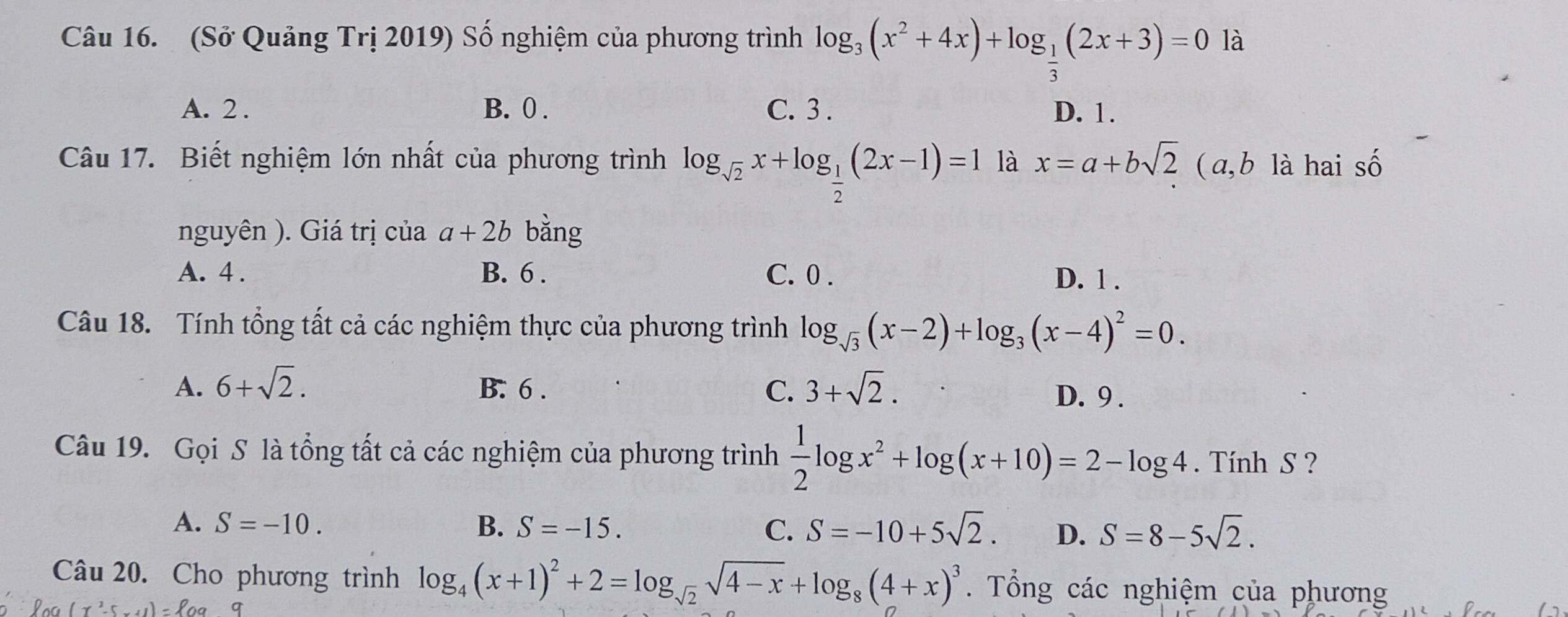 (Sở Quảng Trị 2019) Số nghiệm của phương trình log _3(x^2+4x)+log _ 1/3 (2x+3)=0 là
A. 2. B. 0. C. 3. D. 1.
Câu 17. Biết nghiệm lớn nhất của phương trình log _sqrt(2)x+log _ 1/2 (2x-1)=1 là x=a+bsqrt(2) ( a, b là hai số
nguyên ). Giá trị của a+2b bằng
A. 4. B. 6. C. 0. D. 1.
Câu 18. Tính tổng tất cả các nghiệm thực của phương trình log _sqrt(3)(x-2)+log _3(x-4)^2=0.
A. 6+sqrt(2). B. 6. C. 3+sqrt(2).
D. 9.
Câu 19. Gọi S là tổng tất cả các nghiệm của phương trình  1/2 log x^2+log (x+10)=2-log 4. Tính S ?
A. S=-10. B. S=-15. C. S=-10+5sqrt(2). D. S=8-5sqrt(2). 
Câu 20. Cho phương trình log _4(x+1)^2+2=log _sqrt(2)sqrt(4-x)+log _8(4+x)^3. Tổng các nghiệm của phương