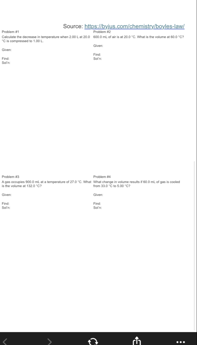 Source: https://byjus.com/chemistry/boyles-law/ 
Problem #1 Problem #2 
Calculate the decrease in temperature when 2.00 L at 20.0 600.0 mL of air is at 20.0°C. What is the volume at 60.0°C 2
°C is compressed to 1.00 L. 
Given: 
Given: 
Find: 
Find: Sol'n: 
Sol'n: 
Problem #3 Problem #4 
A gas occupies 900.0 mL at a temperature of 27.0°C. What What change in volume results if 60.0 mL of gas is cooled 
is the volume at from to 5.00°C
Given: Given: 
Find: Find: 
Sol'n: Sol'n: