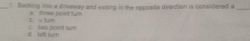 Backing into a driveway and exiting in the opposite direction is considered a_
b u turn a three paint turn
c. two point tum
d. left turn