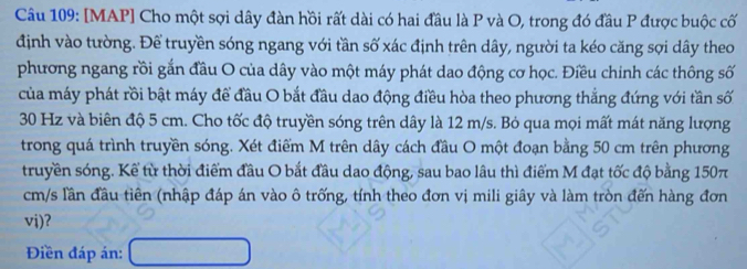 [MAP] Cho một sợi dây đàn hồi rất dài có hai đầu là P và O, trong đó đầu P được buộc cố 
định vào tường. Để truyền sóng ngang với tần số xác định trên dây, người ta kéo căng sợi dây theo 
phương ngang rồi gắn đầu O của dây vào một máy phát dao động cơ học. Điều chinh các thông số 
của máy phát rồi bật máy để đầu O bắt đầu dao động điều hòa theo phương thắng đứng với tần số
30 Hz và biên độ 5 cm. Cho tốc độ truyền sóng trên dây là 12 m/s. Bỏ qua mọi mất mát năng lượng 
trong quá trình truyền sóng. Xét điểm M trên dây cách đầu O một đoạn bằng 50 cm trên phương 
truyền sóng. Kể từ thời điểm đầu O bắt đầu dao động, sau bao lâu thì điểm M đạt tốc độ bằng 150π
cm/s lần đầu tiên (nhập đáp án vào ô trống, tính theo đơn vị mili giây và làm tròn đến hàng đơn 
vi)? 
Điền đáp án: