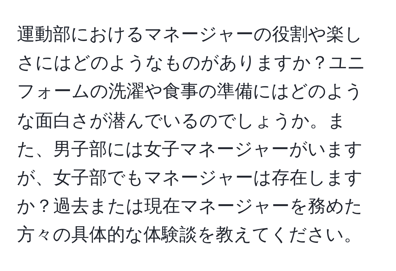 運動部におけるマネージャーの役割や楽しさにはどのようなものがありますか？ユニフォームの洗濯や食事の準備にはどのような面白さが潜んでいるのでしょうか。また、男子部には女子マネージャーがいますが、女子部でもマネージャーは存在しますか？過去または現在マネージャーを務めた方々の具体的な体験談を教えてください。