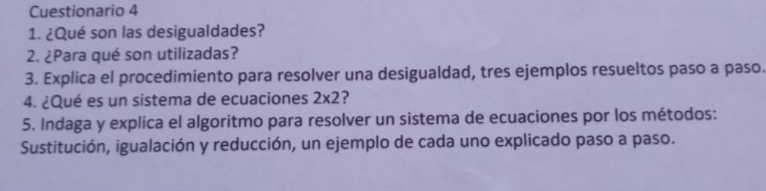 Cuestionario 4 
1. ¿Qué son las desigualdades? 
2. ¿Para qué son utilizadas? 
3. Explica el procedimiento para resolver una desigualdad, tres ejemplos resueltos paso a paso. 
4. ¿Qué es un sistema de ecuaciones 2* 2 2 
5. Indaga y explica el algoritmo para resolver un sistema de ecuaciones por los métodos: 
Sustitución, igualación y reducción, un ejemplo de cada uno explicado paso a paso.