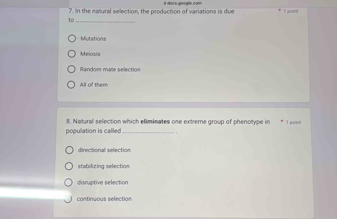 docs.google.com
7. In the natural selection, the production of variations is due 1 point
to_
Mutations
Meiosis
Random mate selection
All of them
8. Natural selection which eliminates one extreme group of phenotype in * 1 point
population is called_
directional selection
stabilizing selection
disruptive selection
continuous selection