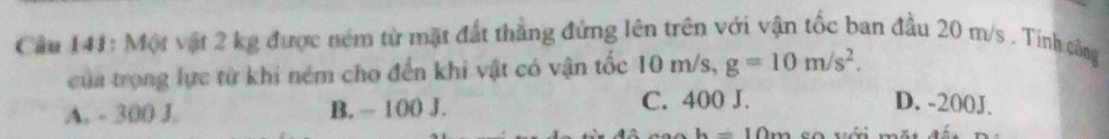 Cầu 141: Một vật 2 kg được ném từ mặt đất thắng đứng lên trên với vận tốc ban đầu 20 m/s. Tính công
của trọng lực từ khi ném cho đến khi vật có vận tốc 10 m/s, g=10m/s^2.
A. - 300 J. B. ~ 100 J. C. 400 J. D. -200J.
h=10m