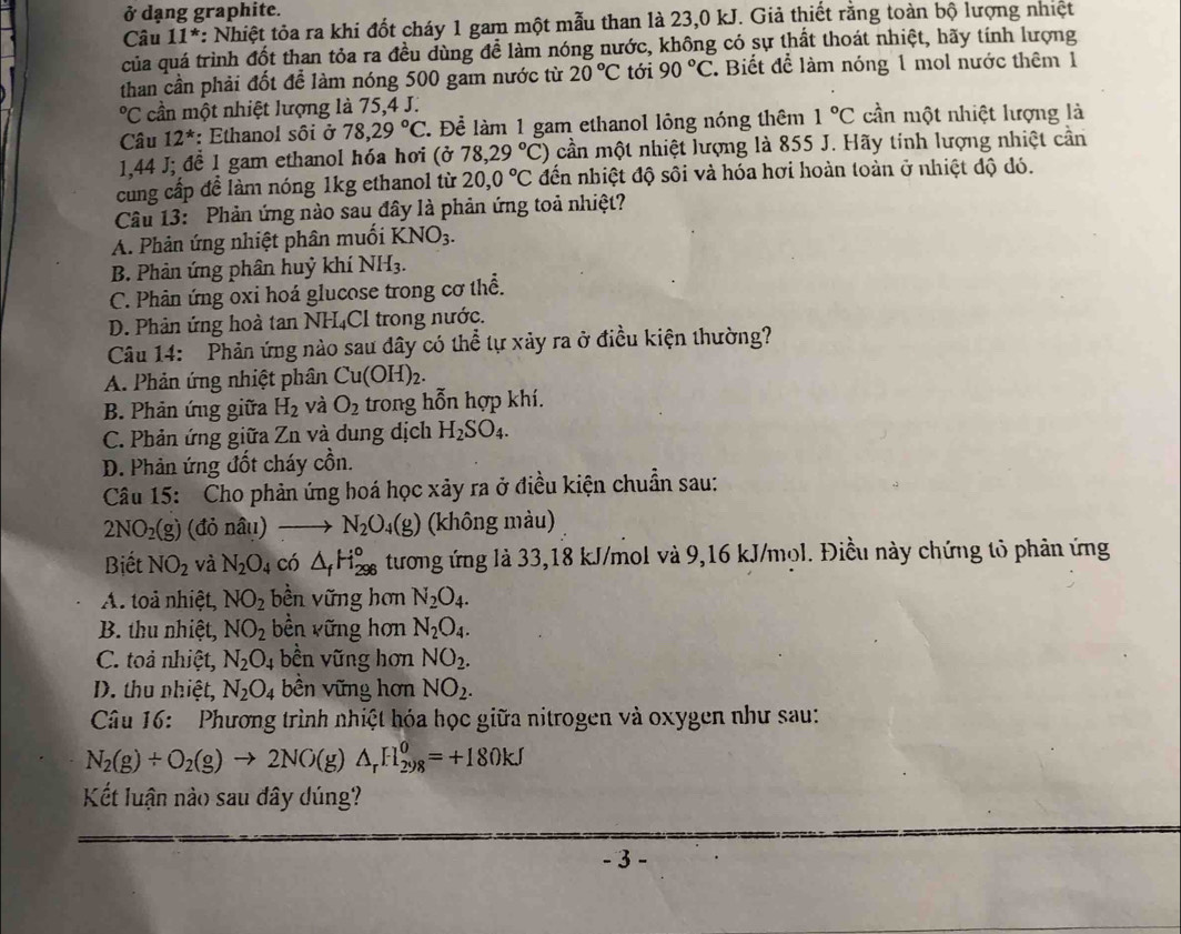 ở dạng graphite.
Câu 11^* : Nhiệt tỏa ra khi đốt cháy 1 gam một mẫu than là 23,0 kJ. Giả thiết rằng toàn bộ lượng nhiệt
của quá trình đốt than tỏa ra đều dùng để làm nóng nước, không có sự thất thoát nhiệt, hãy tính lượng
than cần phải đốt đễ làm nóng 500 gam nước từ 20°C tới 90°C. Biết để làm nóng 1 mol nước thêm 1°C cần một nhiệt lượng là 75,4 J.
Câu 12^* : Ethanol sôi ở 78,29°C T Để làm 1 gam ethanol lỏng nóng thêm 1°C cần một nhiệt lượng là
1,44 J; đề 1 gam ethanol hóa hơi (ở 78,29°C) cần một nhiệt lượng là 855 J. Hãy tính lượng nhiệt cần
cung cấp để làm nóng 1kg ethanol từ 20,0°C đến nhiệt độ sôi và hóa hơi hoàn toàn ở nhiệt độ dó.
Câu 13: Phản ứng nào sau đây là phản ứng toả nhiệt?
A. Phản ứng nhiệt phân muối KNO_3.
B. Phản ứng phân huỷ khí NH_3.
C. Phân ứng oxi hoá glucose trong cơ thể.
D. Phản ứng hoà tan NH₄Cl trong nước.
Câu 14: Phản ứng nào sau dây có thể tự xảy ra ở điều kiện thường?
A. Phản ứng nhiệt phân Cu(OH)_2.
B. Phản ứng giữa H_2 và O_2 trong hỗn hợp khí.
C. Phản ứng giữa Zn và dung dịch H_2SO_4.
D. Phản ứng đốt cháy cồn.
Câu 15: Cho phản ứng hoá học xảy ra ở điều kiện chuẩn sau:
2NO_2(g) (đỏ nâu) N_2O_4(g) (không màu)
Biết NO_2 và N_2O 4 ó △ _fH_(296)° tương ứng là 33,18 kJ/mol và 9,16 kJ/mol. Điều này chứng tỏ phản ứng
A. toả nhiệt, NO_2 bền vững hơn N_2O_4.
B. thu nhiệt, NO_2 bền vững hơn N_2O_4.
C. toả nhiệt, N_2O_4 bền vững hơn NO_2.
D. thu nhiệt, N_2O_4 bền vững hơn NO_2.
Câu 16:  Phương trình nhiệt hóa học giữa nitrogen và oxygen như sau:
N_2(g)+O_2(g)to 2NO(g)△ _rH_(298)^0=+180kJ
Kết luận nào sau đây dúng?
- 3 -