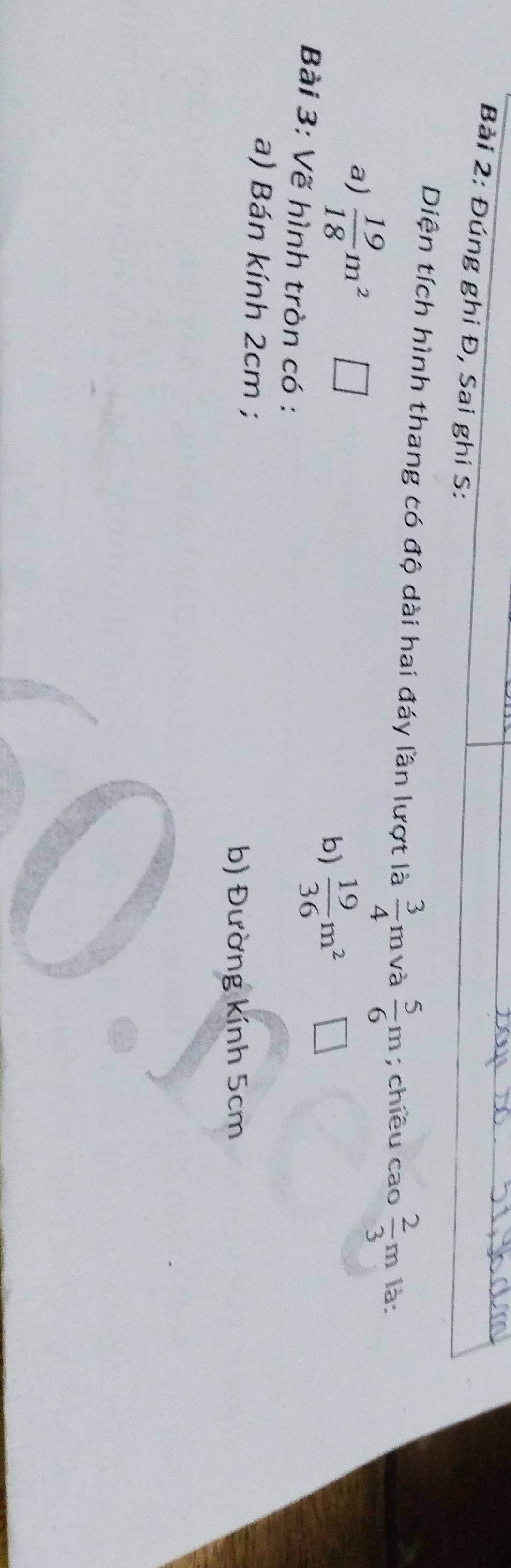 Đúng ghi Đ, Sai ghi S:
Diện tích hình thang có độ dài hai đáy lần lượt là  3/4 m T và  5/6 m; chiều cao  2/3 m 1 là:
a)  19/18 m^2
b)  19/36 m^2
Bài 3: Vẽ hình tròn có :
a) Bán kính 2cm;
b) Đường kính 5cm