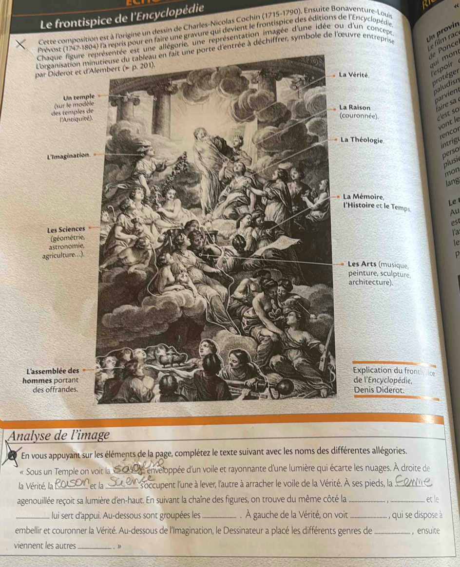 Le frontispice de l'Encyclopédie
Cette composition est à l'origine un dessin de Charles-Nicolas Cochin (1715-1790). Ensuite Bonaventure-Louis
804) l'a repris pour en faire une gravure qui devient le frontispice des éditions de l'Encyclopédie «
Un provín
Le film rạc
allégorie, une représentation imagée d'une idée ou d'un concept
e nce
d'entrée à déchiffrer, symbole de l'œuvre entreprise
q  i  n l'espoir
protéger
baludis
parvient
aire s 
c'est so
vont le
or
intrige
perso
plusie
mon
lang
Le 
Au
est
l'a
le
p
Analyse de l'image
En vous appuyant sur les éléments de la page, complétez le texte suivant avec les noms des différentes allégories.
« Sous un Temple on voit la  6 09, enveloppée d'un voile et rayonnante d'une lumière qui écarte les nuages. À droite de
la Vérité, la_ et la _l s'occupent l'une à lever, l'autre à arracher le voile de la Vérité. À ses pieds, la_
agenouillée reçoit sa lumière d'en-haut. En suivant la chaîne des figures, on trouve du même côté la_ . ,_ et le
_lui sert d'appui. Au-dessous sont groupées les_ . À gauche de la Vérité, on voit _, qui se dispose à
embellir et couronner la Vérité. Au-dessous de l'Imagination, le Dessinateur a placé les différents genres de _, ensuite
viennent les autres_