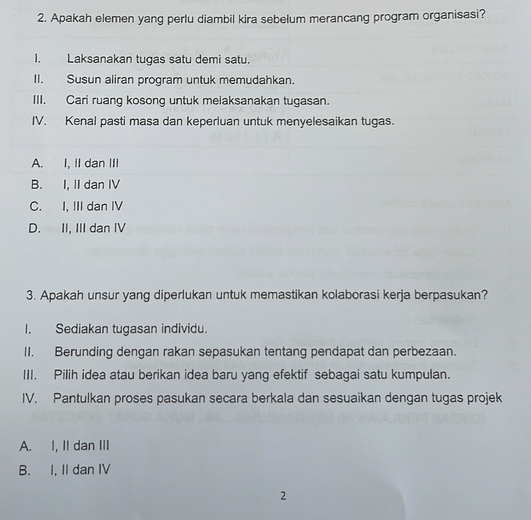 Apakah elemen yang perlu diambil kira sebelum merancang program organisasi?
1. Laksanakan tugas satu demi satu.
II. Susun aliran program untuk memudahkan.
III. Cari ruang kosong untuk melaksanakan tugasan.
IV. Kenal pasti masa dan keperluan untuk menyelesaikan tugas.
A. I, II dan III
B. I, II dan IV
C. I, III dan IV
D. II, III dan IV
3. Apakah unsur yang diperlukan untuk memastikan kolaborasi kerja berpasukan?
I. Sediakan tugasan individu.
II. Berunding dengan rakan sepasukan tentang pendapat dan perbezaan.
III. Pilih idea atau berikan idea baru yang efektif sebagai satu kumpulan.
IV. Pantulkan proses pasukan secara berkala dan sesuaikan dengan tugas projek
A. I, II dan III
B. I, II dan IV
2