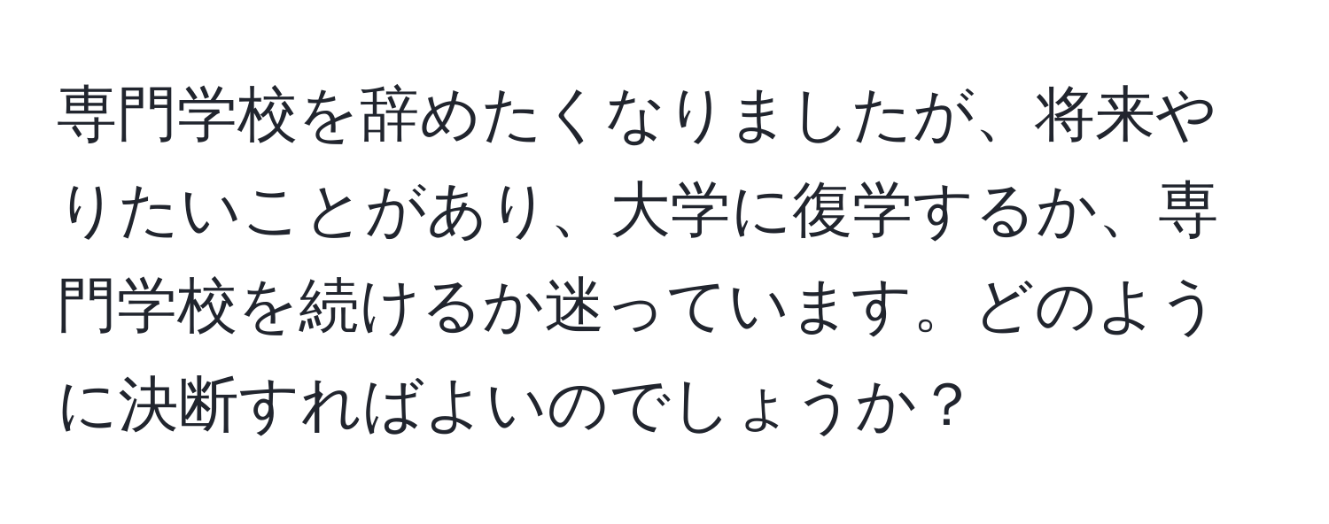 専門学校を辞めたくなりましたが、将来やりたいことがあり、大学に復学するか、専門学校を続けるか迷っています。どのように決断すればよいのでしょうか？