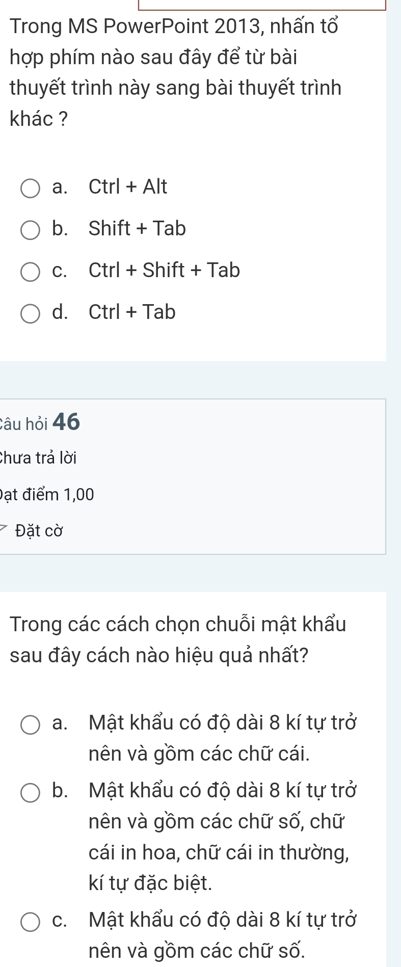 Trong MS PowerPoint 2013, nhấn tổ
hợp phím nào sau đây để từ bài
thuyết trình này sang bài thuyết trình
khác ?
a. Ctrl+Alt
b. Shift+Tab
C. Ctrl+Shift+Tab
d. Ctrl+Tab
Câu hỏi 46
Chưa trả lời
Đạt điểm 1,00
Đặt cờ
Trong các cách chọn chuỗi mật khẩu
sau đây cách nào hiệu quả nhất?
a. Mật khẩu có độ dài 8 kí tự trở
nên và gồm các chữ cái.
b. Mật khẩu có độ dài 8 kí tự trở
nên và gồm các chữ số, chữ
cái in hoa, chữ cái in thường,
kí tự đặc biệt.
c. Mật khẩu có độ dài 8 kí tự trở
nên và gồm các chữ số.