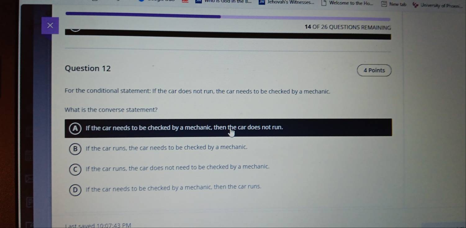 Jehovah's Witnesses... Welcome to the Ho.. New tab University of Phoen
14 OF 26 QUESTIONS REMAINING
Question 12 4 Points
For the conditional statement: If the car does not run, the car needs to be checked by a mechanic.
What is the converse statement?
A) If the car needs to be checked by a mechanic, then the car does not run.
B) If the car runs, the car needs to be checked by a mechanic.
C) If the car runs, the car does not need to be checked by a mechanic.
D If the car needs to be checked by a mechanic, then the car runs.
Last saved 10:07:43 PM