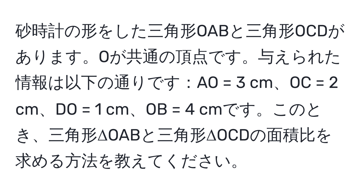 砂時計の形をした三角形OABと三角形OCDがあります。Oが共通の頂点です。与えられた情報は以下の通りです：AO = 3 cm、OC = 2 cm、DO = 1 cm、OB = 4 cmです。このとき、三角形ΔOABと三角形ΔOCDの面積比を求める方法を教えてください。