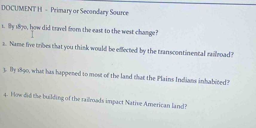 DOCUMENT H - Primary or Secondary Source 
1. By 1870, how did travel from the east to the west change? 
2. Name five tribes that you think would be effected by the transcontinental railroad? 
3. By 1890, what has happened to most of the land that the Plains Indians inhabited? 
4. How did the building of the railroads impact Native American land?