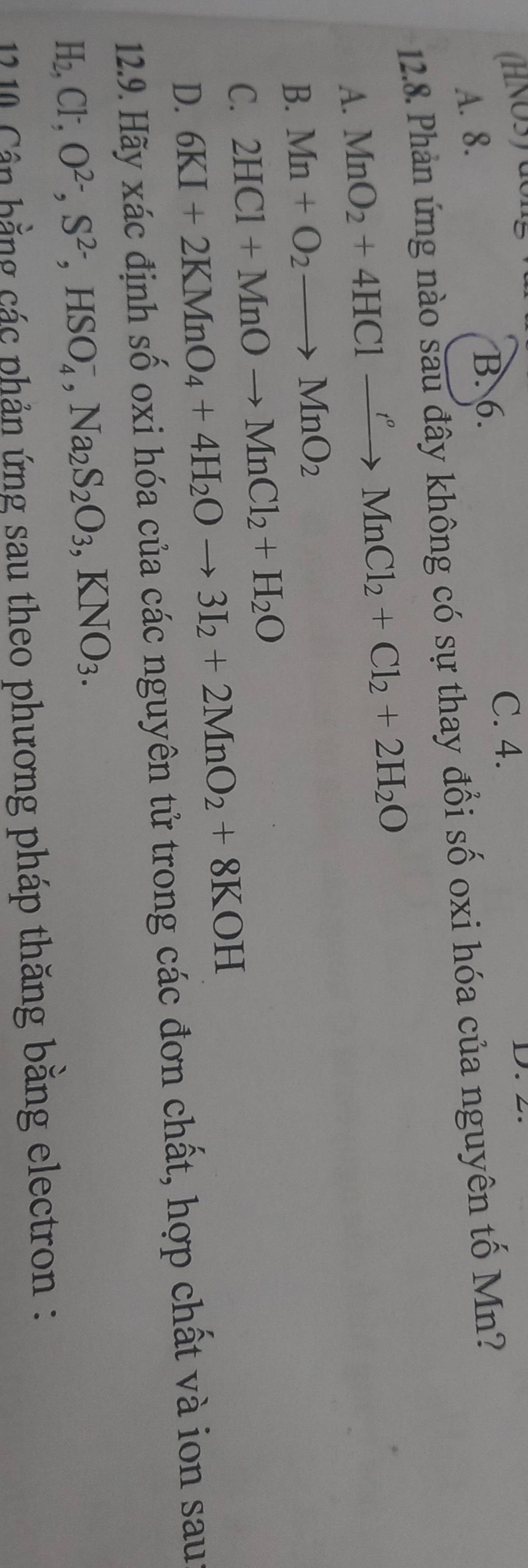 (HNOS) don
A. 8. B. 6.
C. 4. D. 2.
12.8. Phản ứng nào sau đây không có sự thay đổi số oxi hóa của nguyên tố Mn?
A. MnO_2+4HClto Mn^oMnCl_2+Cl_2+2H_2O
B. Mn+O_2to MnO_2
C. 2HCl+MnOto MnCl_2+H_2O
D. 6KI+2KMnO_4+4H_2Oto 3I_2+2MnO_2+8KOH
12.9. Hãy xác định số oxi hóa của các nguyên tử trong các đơn chất, hợp chất và ion sau
H_2, Cl^-, O^(2-), S^(2-), HSO_4^(-, Na_2)S_2O_3, KNO_3. 
12 0 Cân hằng các phản ứng sau theo phương pháp thăng bằng electron :