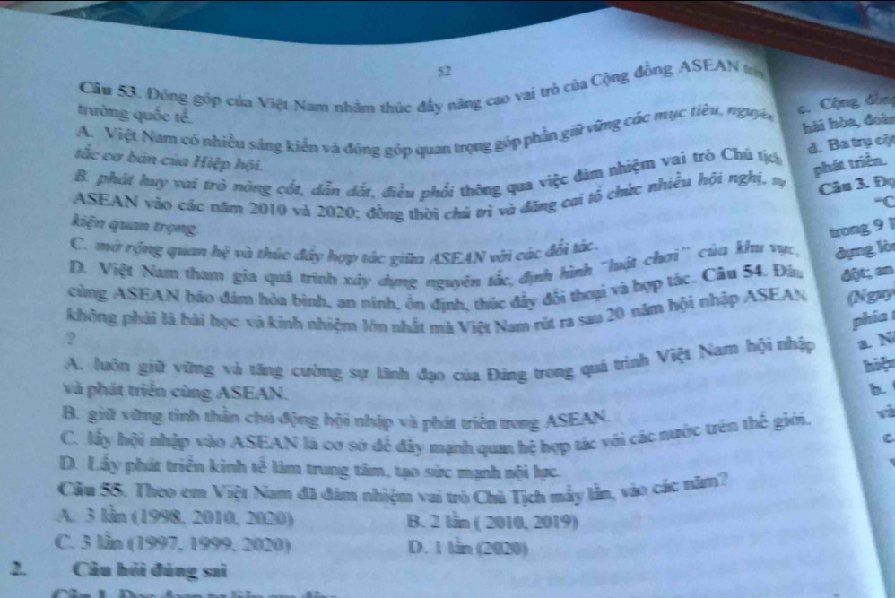 Đông góp của Việt Nam nhằm thúc đẩy năng cao vai trò của Cộng đồng ASEAN tría
c. Cộng dân
trường quốc tế.
hải hòa, đoàn
A. Việt Nam có nhiều sáng kiến và đóng góp quan trọng góp phần giữ vững các mục tiêu, nguyê
d. Ba trụ cộ
tắc cơ bản của Hiệp hội.
B. phát huy vai trò nóng cốt, dẫn đốt, điều phối thông qua việc đâm nhiệm vai trò Chú tịch
phát triển.
ASEAN vào các năm 2010 và 2020; đồng thời chủ trì và đăng cai tổ chức nhiều hội nghị, v
Câu 3. Đ
“C
kiện quan trọng. trong 9 1
C. mở rộng quan hệ và thức đây hợp tác giữa ASEAN với các đối tác.
D. Việt Nam tham gia quá trình xây dụng nguyên tắc, định hình "luột chơi' của khu vực, dựng lò
cùng ASEAN bảo đám hòa binh, an ninh, ồn định, thúc đẩy đổi thoại và hợp tác. Câu 54. Đầu đột; an
không phải là bài học và kinh nhiệm lớn nhất mà Việt Nam rút ra sau 20 năm hội nhập ASEAN (Nguy
phía 
?
A. luôn giữ vững và tăng cường sự lãnh đạo của Đảng trong quá trình Việt Nam hội nhập a. N
hiệt
b.
và phát triển cùng ASEAN. và
B. giữ vững tình thần chủ động hội nhập và phát triển trong ASEAN.
C. lấy hội nhập vào ASEAN là cơ sở để đây mạnh qua hệ hợp tác với các nước trên thế giới.
C
D. Lấy phát triển kinh tế làm trung tâm, tạo sức mạnh nội lực.
Câu 55. Theo em Việt Nam đã đám nhiệm vai trò Chà Tịch mẫy lần, vào các năm?
A. 3 lần (1998, 2010, 2020) B. 2 lần ( 2010, 2019)
C. 3 lẫn (1997, 1999, 2020) D. 1 lần (2020)
2. Câu hỏi đúng sai