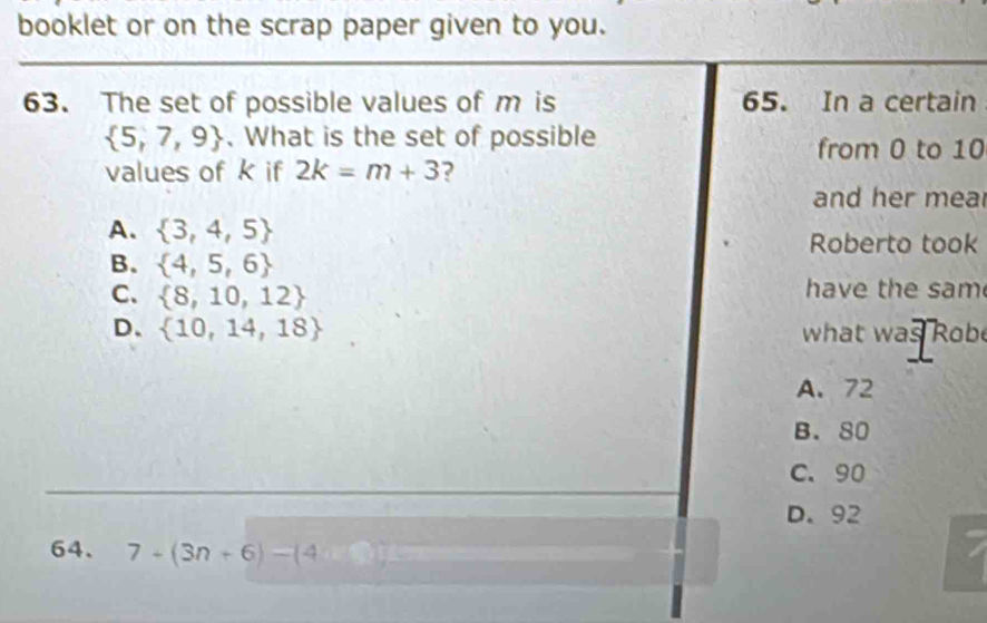 booklet or on the scrap paper given to you.
63. The set of possible values of m is 65. In a certain
 5,7,9 What is the set of possible from 0 to 10
values of k if 2k=m+3 ?
and her mea
A.  3,4,5 Roberto took
B.  4,5,6
C.  8,10,12
have the sam
D、  10,14,18 what was Robe
A. 72
B. 80
C. 90
D. 92
64. 7+(3n+6)-(4n+3)