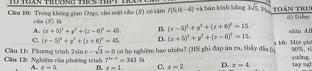 Tổ TOAN TRươNG THCS-THPT TRA
Câu 10: Trong không gian Oxyz, cho mặt cầu (S) có tâm I(5;0;-6) và bán kính bằng 3sqrt(5) Phượ toán TRư
của (S) là d) Điểm
B. (x-5)^2+y^2+(z+6)^2=15.
A. (x+5)^2+y^2+(z-6)^2=45. nhìn AB
C. (x-5)^2+y^2+(z+6)^2=45. D. (x+5)^2+y^2+(z-6)^2=15. 1 16: Một phâ
Câu 11: Phương trình 2sin x-sqrt(3)=0 có họ nghiệm bao nhiêu? (HS ghi đáp án ra, thầy dấu Đạ 90%, tỉ
Câu 12: Nghiệm của phương trình 7^(2x-5)=3431 à xưởng.
D. x=4.
A. x=5. B. x=1. tay ngh
C. x=2.