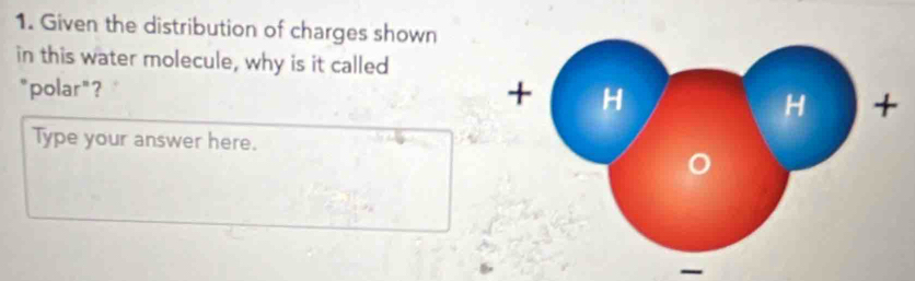 Given the distribution of charges shown 
in this water molecule, why is it called 
+ 
``polar " ? H + 
H 
Type your answer here.