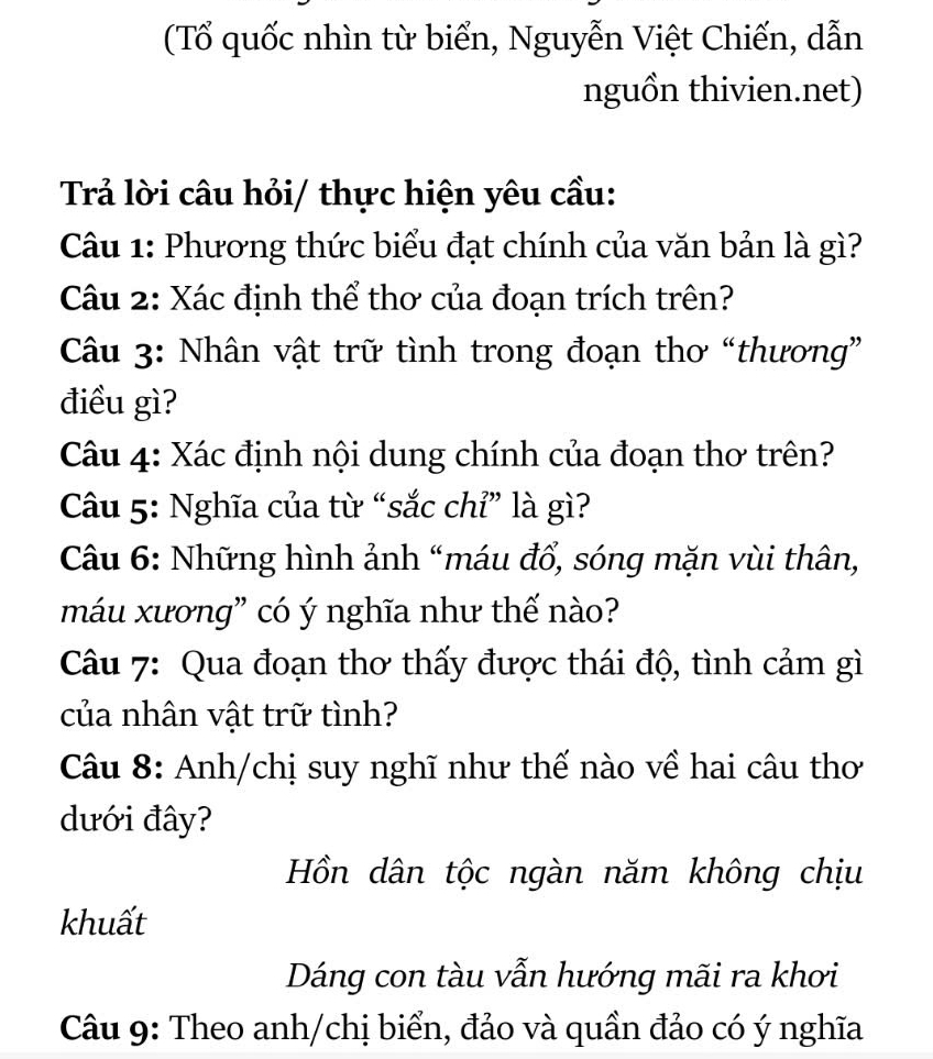 (Tổ quốc nhìn từ biển, Nguyễn Việt Chiến, dẫn 
nguồn thivien.net) 
Trả lời câu hỏi/ thực hiện yêu cầu: 
Câu 1: Phương thức biểu đạt chính của văn bản là gì? 
Câu 2: Xác định thể thơ của đoạn trích trên? 
Câu 3: Nhân vật trữ tình trong đoạn thơ “thương” 
điều gì? 
Câu 4: Xác định nội dung chính của đoạn thơ trên? 
Câu 5: Nghĩa của từ “sắc chỉ” là gì? 
Câu 6: Những hình ảnh “máu đổ, sóng mặn vùi thân, 
máu xương” có ý nghĩa như thế nào? 
Câu 7: Qua đoạn thơ thấy được thái độ, tình cảm gì 
của nhân vật trữ tình? 
Câu 8: Anh/chị suy nghĩ như thế nào về hai câu thơ 
dưới đây? 
Hồn dân tộc ngàn năm không chịu 
khuất 
Dáng con tàu vẫn hướng mãi ra khơi 
Câu 9: Theo anh/chị biển, đảo và quần đảo có ý nghĩa