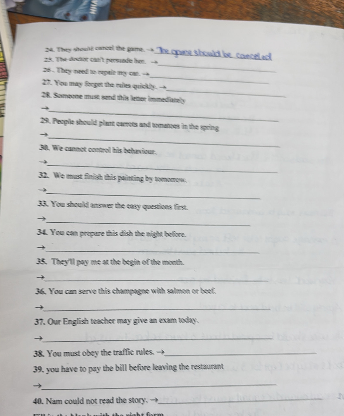 They should cancel the game. →_ The opane should be_coecel acl 
25. The doctor can't persuade her. → 
_ 
26 . They need to repair my car. → 
_ 
_ 
27. You may forget the rules quickly. - 
28. Someone must send this letter immediately 
_ 
29. People should plant carrots and tomatoes in the spring 
_ 
30. We cannot control his behaviour. 
_→ 
32. We must finish this painting by tomorrow. 
_→ 
33. You should answer the easy questions first. 
_ 
34. You can prepare this dish the night before. 
_ 
35. They'll pay me at the begin of the month. 
_ 
36. You can serve this champagne with salmon or beef. 
_ 
37. Our English teacher may give an exam today. 
_ 
38. You must obey the traffic rules._ 
39. you have to pay the bill before leaving the restaurant 
_ 
40. Nam could not read the story. 
_