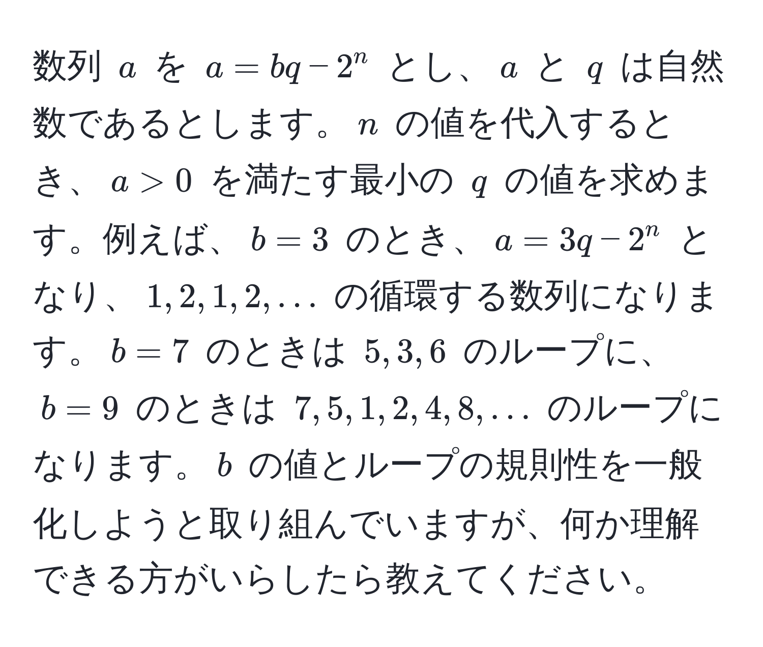 数列 $a$ を $a = bq - 2^n$ とし、$a$ と $q$ は自然数であるとします。$n$ の値を代入するとき、$a > 0$ を満たす最小の $q$ の値を求めます。例えば、$b = 3$ のとき、$a = 3q - 2^n$ となり、$1, 2, 1, 2, ...$ の循環する数列になります。$b = 7$ のときは $5, 3, 6$ のループに、$b = 9$ のときは $7, 5, 1, 2, 4, 8, ...$ のループになります。$b$ の値とループの規則性を一般化しようと取り組んでいますが、何か理解できる方がいらしたら教えてください。