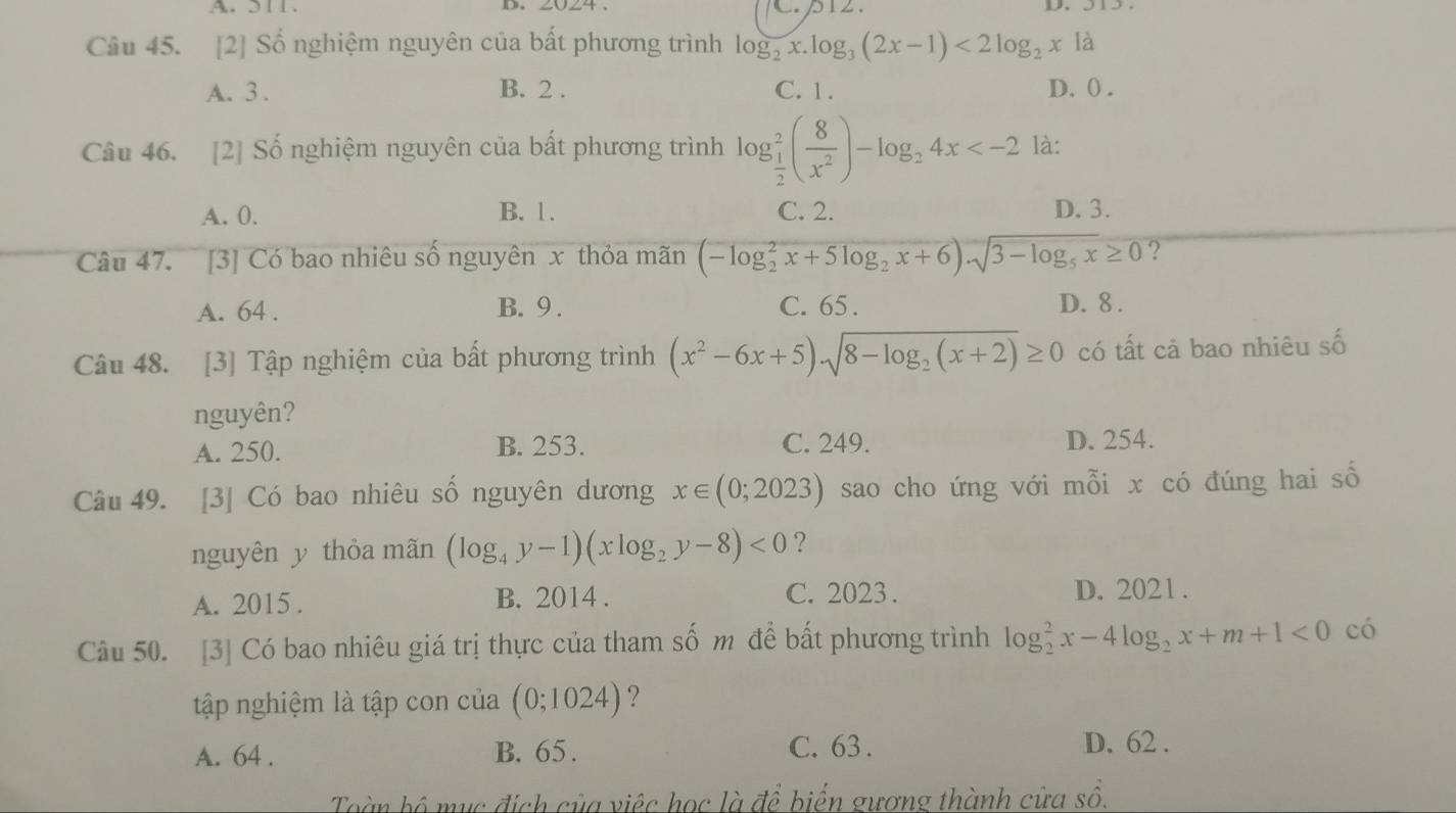 311. D.
Câu 45. [2] Số nghiệm nguyên của bất phương trình log _2x.log _3(2x-1)<2log _2xla
A. 3. B. 2. C. 1. D. () .
Câu 46. [2] Số nghiệm nguyên của bất phương trình log _ 1/2 ^2( 8/x^2 )-log _24x là:
A. 0. B. 1. C. 2. D. 3.
Câu 47. [3] Có bao nhiêu số nguyên x thỏa mãn (-log _2^(2x+5log _2)x+6)· sqrt(3-log _5)x≥ 0 ?
A. 64. B. 9. C. 65. D. 8.
Câu 48. [3] Tập nghiệm của bất phương trình (x^2-6x+5)sqrt(8-log _2)(x+2)≥ 0 có tất cả bao nhiêu số
nguyên?
A. 250. B. 253. C. 249. D. 254.
Câu 49. [3] Có bao nhiêu số nguyên dương x∈ (0;2023) sao cho ứng với mỗi x có đúng hai số
nguyên y thỏa mãn (log _4y-1)(xlog _2y-8)<0</tex> ?
A. 2015. B. 2014. C. 2023. D. 2021 .
Câu 50. [3] Có bao nhiêu giá trị thực của tham số m để bất phương trình log _2^(2x-4log _2)x+m+1<0</tex> có
tập nghiệm là tập con của (0;1024) ?
A. 64. B. 65. C. 63.
D. 62.
Toàn bồ mục đích của việc học là để biến gương thành cửa số.