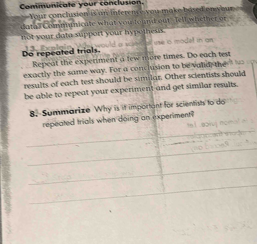 Communicate your conclusion. 
Your conclusion is an inference you make based on your 
data. Communicate what you found out. Tell whether or 
not your data support your hypothesis. 
use a model in an 
Do repeated trials. 
Repeat the experiment a few more times. Do each test 
exactly the same way. For a conclusion to be valid, the 
results of each test should be similar. Other scientists should 
be able to repeat your experiment and get similar results. 
8. Summarize Why is it important for scientists to do 
repeated trials when doing an experiment? 
_ 
_ 
_ 
_ 
_ 
_ 
_ 
_ 
_