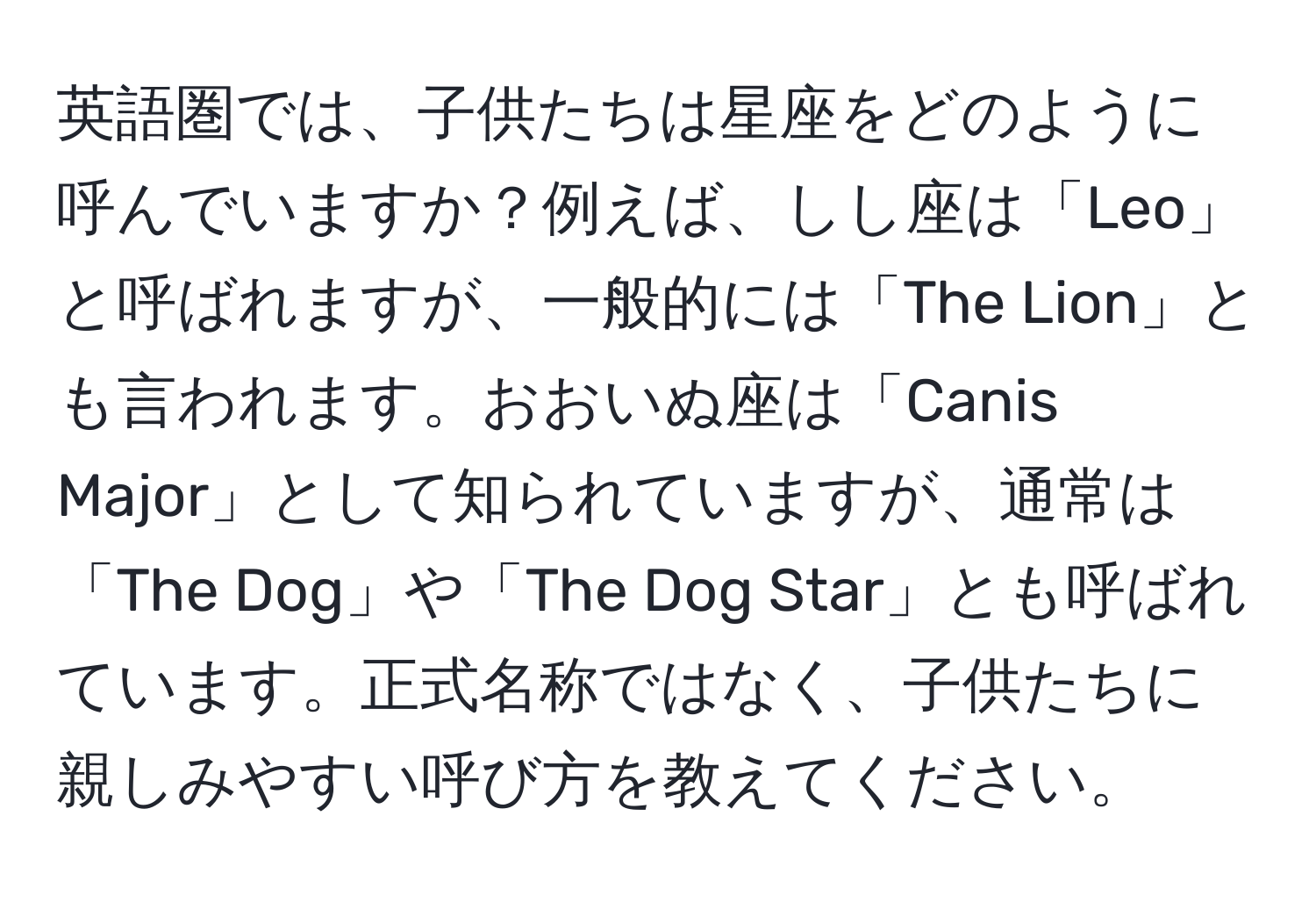 英語圏では、子供たちは星座をどのように呼んでいますか？例えば、しし座は「Leo」と呼ばれますが、一般的には「The Lion」とも言われます。おおいぬ座は「Canis Major」として知られていますが、通常は「The Dog」や「The Dog Star」とも呼ばれています。正式名称ではなく、子供たちに親しみやすい呼び方を教えてください。