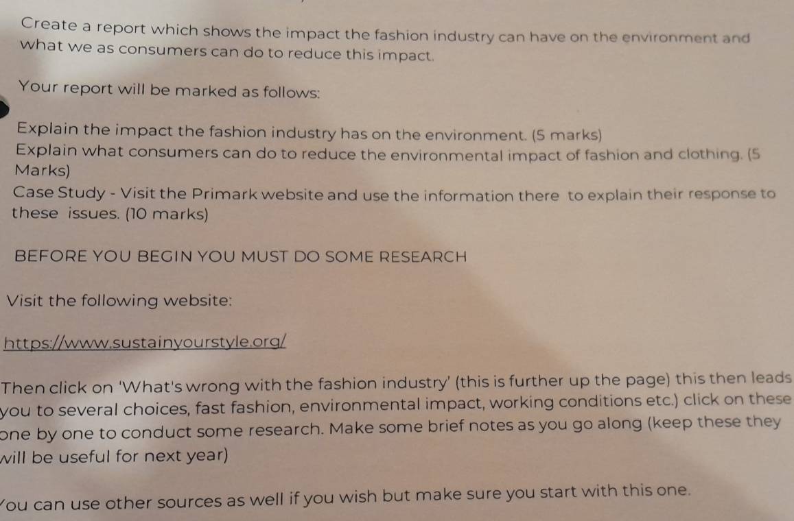 Create a report which shows the impact the fashion industry can have on the environment and 
what we as consumers can do to reduce this impact. 
Your report will be marked as follows: 
Explain the impact the fashion industry has on the environment. (5 marks) 
Explain what consumers can do to reduce the environmental impact of fashion and clothing. (5 
Marks) 
Case Study - Visit the Primark website and use the information there to explain their response to 
these issues. (10 marks) 
BEFORE YOU BEGIN YOU MUST DO SOME RESEARCH 
Visit the following website: 
https://www.sustainyourstyle.org/ 
Then click on ‘What's wrong with the fashion industry’ (this is further up the page) this then leads 
you to several choices, fast fashion, environmental impact, working conditions etc.) click on these 
one by one to conduct some research. Make some brief notes as you go along (keep these they 
will be useful for next year) 
You can use other sources as well if you wish but make sure you start with this one.