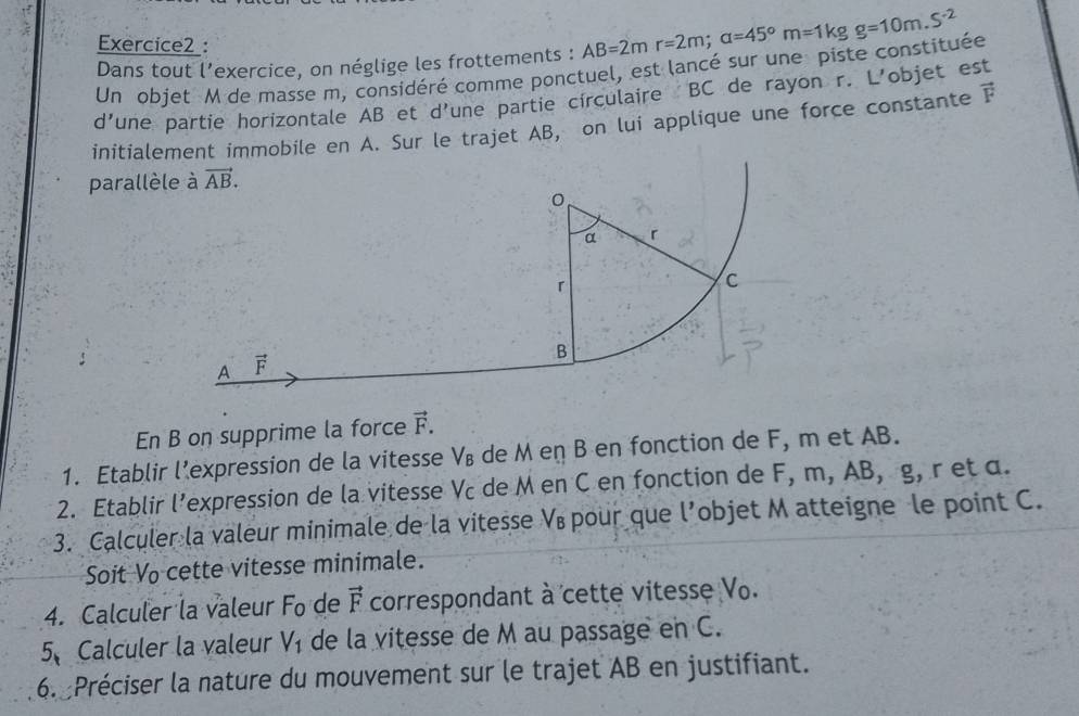 Dans tout l’exercice, on néglige les frottements : AB=2mr=2m;a=45°m=1kgg=10m.S^(-2)
Un objet M de masse m, considéré comme ponctuel, est lancé sur une piste constituée
d' 'une partie horizontale AB et d'une partie circulaire BC de rayon r. L'objet est
initialeobile en A. Sur le trajet AB, on lui applique une force constante vector F
parallèl
En B on supprime la force vector F.
1. Etablir lexpression de la vitesse V₈ de M en B en fonction de F, m et AB.
2. Etablir l’expression de la vitesse Vc de M en C en fonction de F, m, AB, g, r et α.
3. Calculer la valeur minimale de la vitesse Vé pour que l’objet M atteigne le point C.
Soit Vo cette vitesse minimale.
4. Calculer la valeur Fo de vector F correspondant à cette vitesse Vo.
5、 Calculer la valeur V_1 de la vitesse de M au passage en C.
6. Préciser la nature du mouvement sur le trajet AB en justifiant.