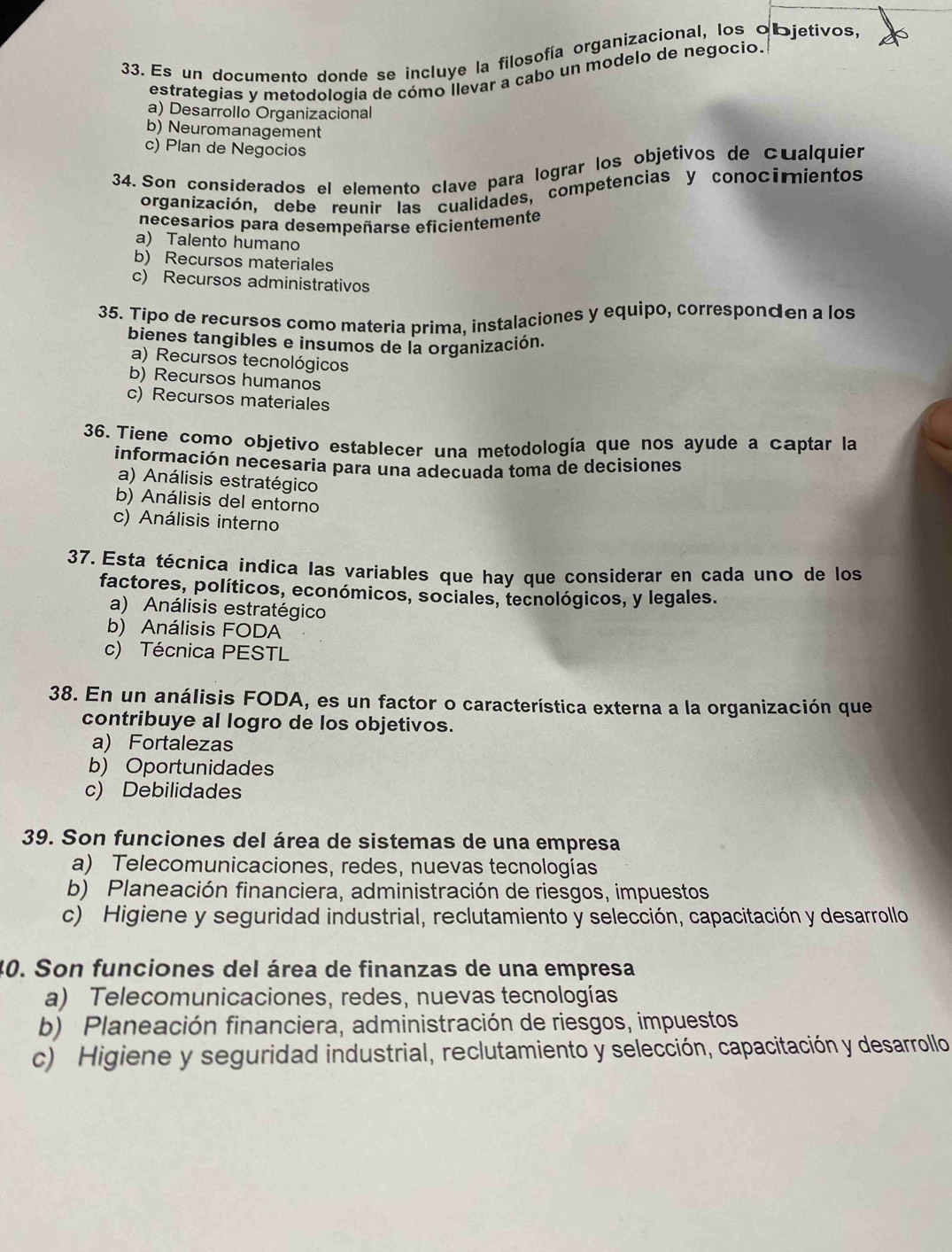 Es un documento donde se incluye la filosofía organizacional, los objetivos,
estrategias y metodología de cómo llevar a cabo un modelo de negocio.
a) Desarrollo Organizacional
b) Neuromanagement
c) Plan de Negocios
34. Son considerados el elemento clave para lograr los objetivos de cualquier
organización, debe reunir las cualidades, competencias y conocimientos
necesarios para desempeñarse eficientemente
a) Talento humano
b) Recursos materiales
c) Recursos administrativos
35. Tipo de recursos como materia prima, instalaciones y equipo, corresponden a los
bienes tangibles e insumos de la organización.
a) Recursos tecnológicos
b) Recursos humanos
c) Recursos materiales
36. Tiene como objetivo establecer una metodología que nos ayude a captar la
información necesaria para una adecuada toma de decisiones
a) Análisis estratégico
b) Análisis del entorno
c) Análisis interno
37. Esta técnica indica las variables que hay que considerar en cada uno de los
factores, políticos, económicos, sociales, tecnológicos, y legales.
a) Análisis estratégico
b) Análisis FODA
c) Técnica PESTL
38. En un análisis FODA, es un factor o característica externa a la organización que
contribuye al logro de los objetivos.
a) Fortalezas
b) Oportunidades
c) Debilidades
39. Son funciones del área de sistemas de una empresa
a) Telecomunicaciones, redes, nuevas tecnologías
b) Planeación financiera, administración de riesgos, impuestos
c) Higiene y seguridad industrial, reclutamiento y selección, capacitación y desarrollo
40. Son funciones del área de finanzas de una empresa
a) Telecomunicaciones, redes, nuevas tecnologías
b) Planeación financiera, administración de riesgos, impuestos
c) Higiene y seguridad industrial, reclutamiento y selección, capacitación y desarrollo