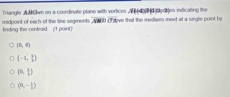 Triangle is a awn on a coordinate plane with vertices And a 3 bedians indicating the
midpoint of each of the line segments overline AHMNoverline CPA ve that the medians meet at a single point by 
finding the centroid. (1 point)
(0,0)
(-1, 5/3 )
(0, 5/3 )
(0,- 1/3 )