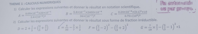 THEME 1 : CALCULS NUMERIQUES En autonomie 
1) Calculer les expressions suivantes et donner le résultat en notation scientifique. ou par groupe .
A=frac 0.09* 10^(-5)* 20* 10^(-1)2.4* (10^(-9))^4 B=frac 5.4* 10^(-7)* 2400* 10^(-4)36* (10^(-7))^3 C=frac 0.24* 10^(-4)* (0.1)^2* 100.75* (10^3)^3
2) Calculer les expressions suivantes et donner le résultat sous forme de fraction irréductible.
D=2+ 1/3 / ( 4/5 + 3/2 ) E= 6/35 - 2/7 *  1/2  F=( 2/3 -2)^2-( 2/3 +2)^2 G= 7/18 *  2/7 -( 5/3 -1)^2+1